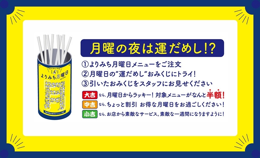 月曜の夜は運だめし!?①よりみち月曜日メニューをご注文②月曜日の”運だめし”おみくじにトライ!③引いたおみくじをスタッフにお見せください。大吉なら、月曜日からラッキー!対象メニューがなんと半額!中吉なら、ちょっと割引 お得な月曜日をお過ごしください!小吉なら、お店から素敵なサービス。素敵な一週間になりますように!