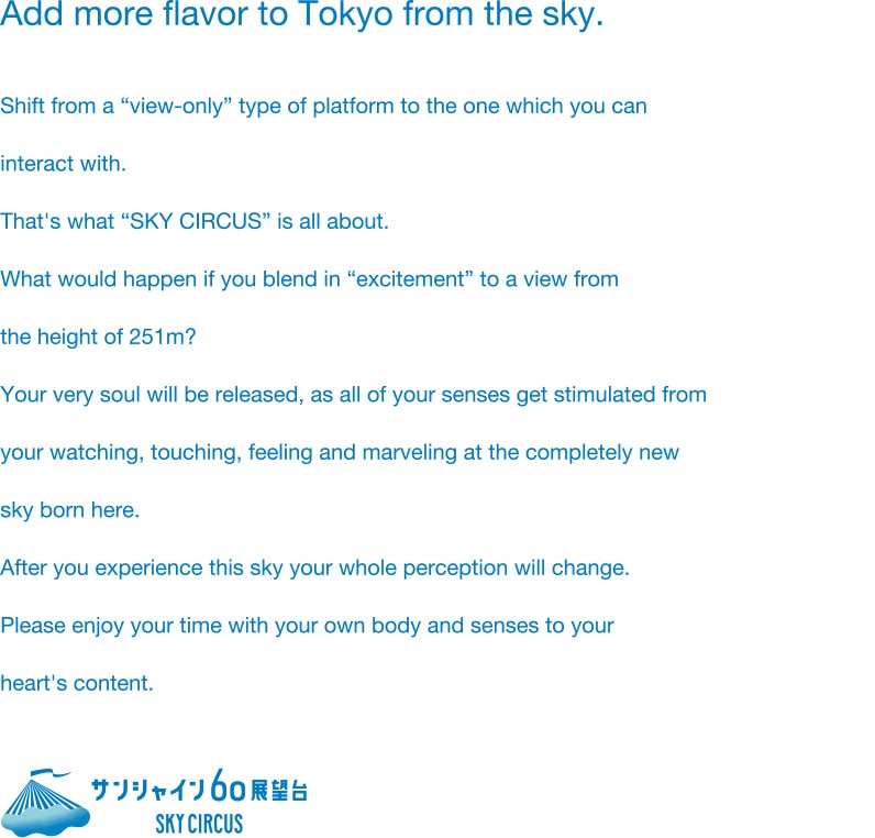 Add more flavor to Tokyo from the sky. Shift from a “view-only” type of platform to the one which you can interact with. That's what “SKY CIRCUS” is all about. What would happen if you blend in “excitement” to a view from the height of 251m? Your very soul will be released, as all of your senses get stimulated from your watching, touching, feeling and marveling at the completely new sky born here. After you experience this sky your whole perception will change. Please enjoy your time with your own body and senses to your heart's content.