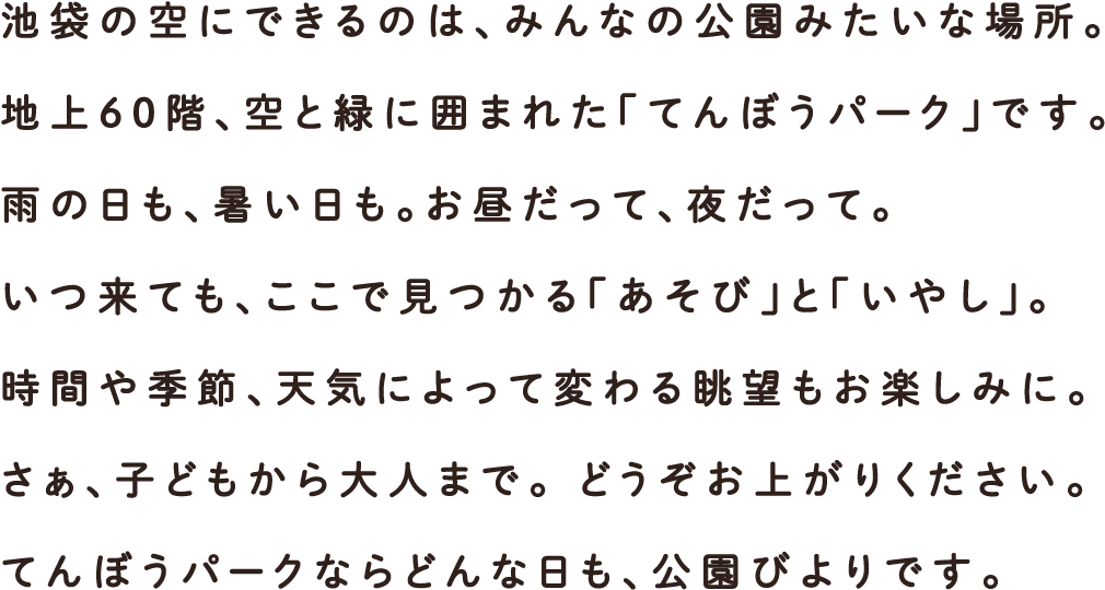 池袋の空にできるのは、みんなの公園みたいな場所。地上60階、空と緑に囲まれた「てんぼうパーク」です。雨の日も、暑い日も。お昼だって、夜だって。いつ来ても、ここで見つかる「あそび」と「いやし」。時間や季節、天気によって変わる眺望もお楽しみに。さぁ、子どもから大人まで。 どうぞお上がりください。てんぼうパークならどんな日も、公園びよりです。